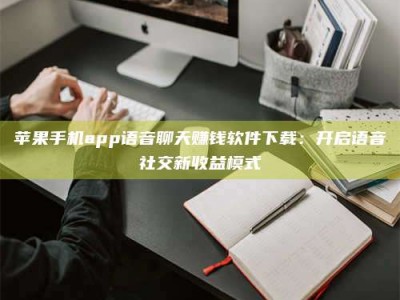 武穴苹果手机app语音聊天赚钱软件下载：开启语音社交新收益模式